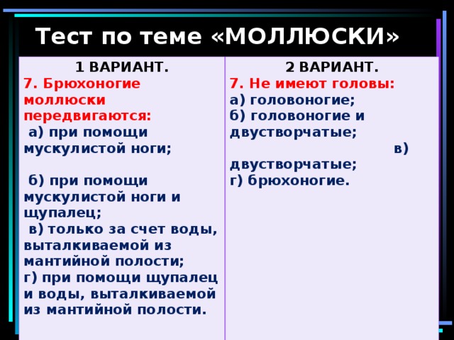 Тест по теме «МОЛЛЮСКИ» 1 ВАРИАНТ. 7. Брюхоногие моллюски передвигаются: 2 ВАРИАНТ.  а) при помощи мускулистой ноги;  б) при помощи мускулистой ноги и щупалец;  в) только за счет воды, выталкиваемой из мантийной полости; г) при помощи щупалец и воды, выталкиваемой из мантийной полости.  7. Не имеют головы: а) головоногие; б) головоногие и двустворчатые; в) двустворчатые; г) брюхоногие.  