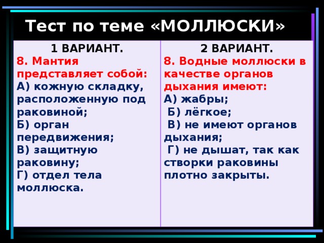 Тест по теме «МОЛЛЮСКИ» 1 ВАРИАНТ. 8. Мантия представляет собой: 2 ВАРИАНТ. А) кожную складку, расположенную под раковиной; Б) орган передвижения; В) защитную раковину; Г) отдел тела моллюска.  8. Водные моллюски в качестве органов дыхания имеют: А) жабры;  Б) лёгкое;  В) не имеют органов дыхания;  Г) не дышат, так как створки раковины плотно закрыты.  