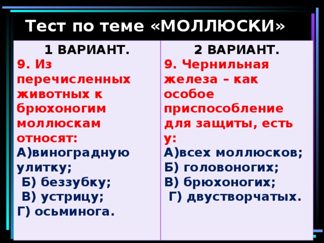 Тест по теме «МОЛЛЮСКИ» 1 ВАРИАНТ. 9. Из перечисленных животных к брюхоногим моллюскам относят: 2 ВАРИАНТ. А)виноградную улитку;  Б) беззубку;  В) устрицу; Г) осьминога.  9. Чернильная железа – как особое приспособление для защиты, есть у: А)всех моллюсков; Б) головоногих; В) брюхоногих;  Г) двустворчатых.  