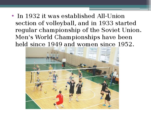  In 1932 it was established All-Union section of volleyball, and in 1933 started regular championship of the Soviet Union. Men's World Championships have been held since 1949 and women since 1952. 