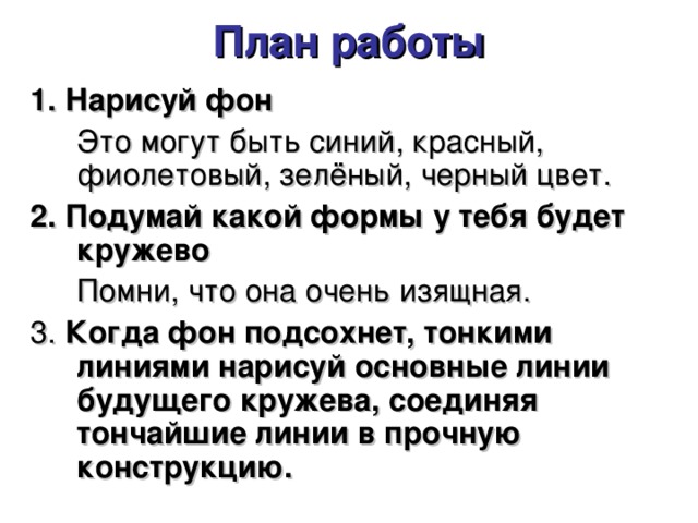 План работы   1. Нарисуй фон  Это могут быть синий, красный, фиолетовый, зелёный, черный цвет. 2. Подумай какой формы у тебя будет кружево  Помни, что она очень изящная. 3. Когда фон подсохнет, тонкими линиями нарисуй основные линии будущего кружева, соединяя тончайшие линии в прочную конструкцию. 
