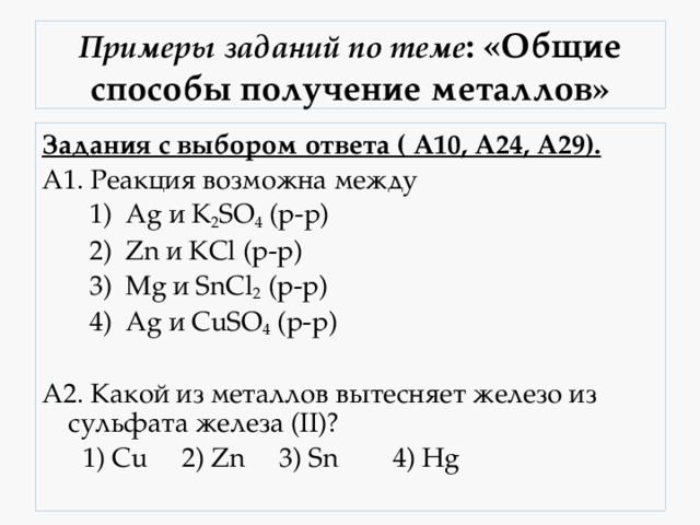 Примеры заданий по теме : «Общие способы получение металлов» Задания с выбором ответа ( А10, А24, А29). А1. Реакция возможна между  1) Ag и K 2 SO 4 (р-р)  2) Zn и KCl (р-р)  3) Mg и SnCl 2 (р-р)  4) Ag и CuSO 4 (р-р) А2. Какой из металлов вытесняет железо из сульфата железа (II)?  1) Cu 2) Zn 3) Sn 4) Hg 