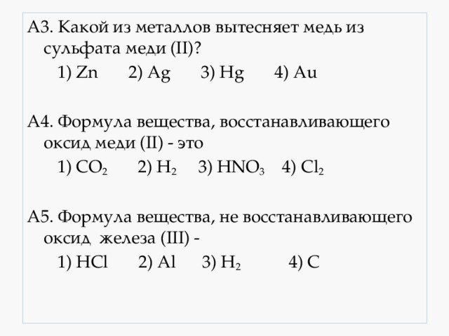 A3. Какой из металлов вытесняет медь из сульфата меди (II)?  1) Zn 2) Ag 3) Hg 4) Au A4. Формула вещества, восстанавливающего оксид меди (II) - это  1) CO 2 2) H 2 3) HNO 3 4) Cl 2 A5. Формула вещества, не восстанавливающего оксид железа (III) -  1) HCl 2) Al 3) H 2 4) C 