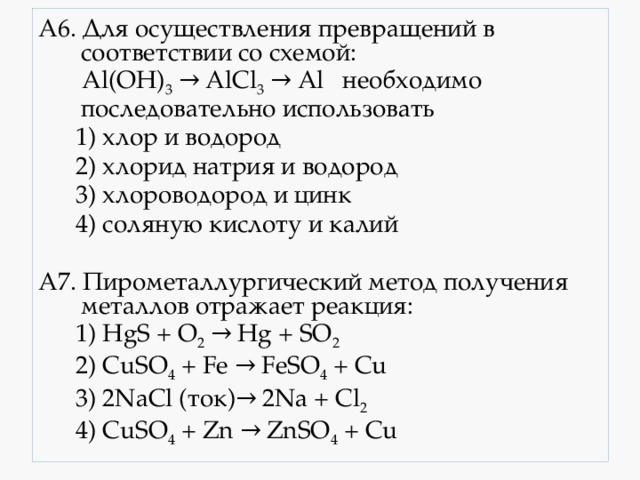 А6. Для осуществления превращений в соответствии со схемой:  Al(OH) 3 → AlCl 3 → Al необходимо последовательно использовать  1) хлор и водород  2) хлорид натрия и водород  3) хлороводород и цинк  4) соляную кислоту и калий  А7. Пирометаллургический метод получения металлов отражает реакция:  1) HgS + O 2 → Hg + SO 2  2) CuSO 4 + Fe → FeSO 4 + Cu  3) 2NaCl (ток)→ 2Na + Cl 2   4) CuSO 4 + Zn → ZnSO 4 + Cu 