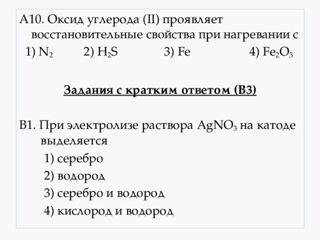 А10. Оксид углерода (II) проявляет восстановительные свойства при нагревании с  1) N 2 2) H 2 S 3) Fe 4) Fe 2 O 3 Задания с кратким ответом (В3)  В1. При электролизе раствора AgNO 3 на катоде выделяется  1) серебро  2) водород  3) серебро и водород  4) кислород и водород 