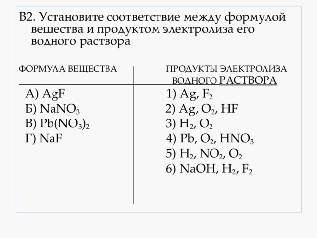 В2. Установите соответствие между формулой вещества и продуктом электролиза его водного раствора ФОРМУЛА ВЕЩЕСТВА ПРОДУКТЫ ЭЛЕКТРОЛИЗА  ВОДНОГО РАСТВОРА  А) AgF 1) Ag, F 2  Б) NaNO 3 2) Ag, O 2 , HF  B) Pb(NO 3 ) 2 3) H 2 , O 2  Г) NaF 4) Pb, O 2 , HNO 3  5) H 2 , NO 2 , O 2  6) NaOH, H 2 , F 2 