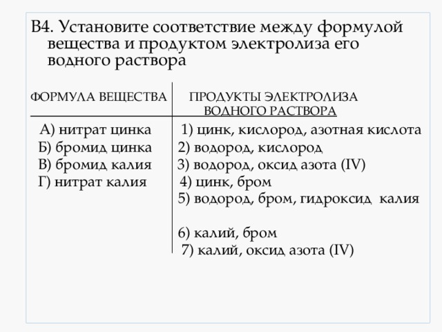 В4. Установите соответствие между формулой вещества и продуктом электролиза его водного раствора  ФОРМУЛА ВЕЩЕСТВА ПРОДУКТЫ ЭЛЕКТРОЛИЗА  ВОДНОГО РАСТВОРА  А) нитрат цинка 1) цинк, кислород, азотная кислота  Б) бромид цинка 2) водород, кислород  В) бромид калия 3) водород, оксид азота (IV)  Г) нитрат калия 4) цинк, бром  5) водород, бром, гидроксид калия  6) калий, бром  7) калий, оксид азота (IV) 