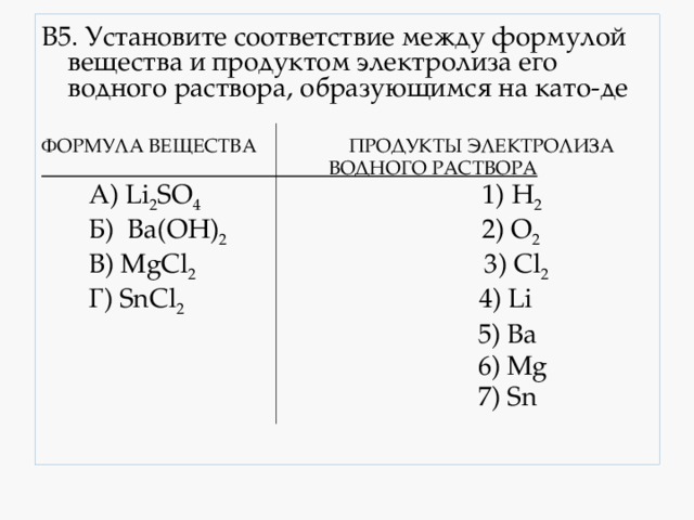 В5. Установите соответствие между формулой вещества и продуктом электролиза его водного раствора, образующимся на като-де  ФОРМУЛА ВЕЩЕСТВА ПРОДУКТЫ ЭЛЕКТРОЛИЗА  ВОДНОГО РАСТВОРА  А) Li 2 SO 4 1) H 2  Б) Ba(OH) 2 2) O 2  В) MgCl 2 3) Cl 2  Г) SnCl 2 4) Li  5) Ba  6) Mg  7) Sn 
