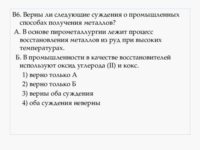 В6. Верны ли следующие суждения о промышленных способах получения металлов?  А. В основе пирометаллургии лежит процесс восстановления металлов из руд при высоких температурах.  Б. В промышленности в качестве восстановителей используют оксид углерода (II) и кокс.  1) верно только А  2) верно только Б  3) верны оба суждения  4) оба суждения неверны 
