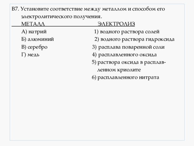 В7. Установите соответствие между металлом и способом его  электролитического получения.  МЕТАЛЛ ЭЛЕКТРОЛИЗ  А) натрий 1) водного раствора солей  Б) алюминий 2) водного раствора гидроксида  В) серебро 3) расплава поваренной соли  Г) медь 4) расплавленного оксида  5) раствора оксида в расплав-  ленном криолите  6) расплавленного нитрата 
