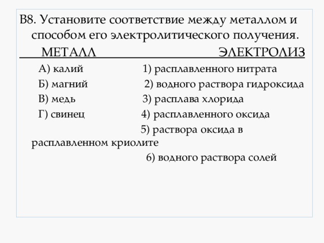 В8. Установите соответствие между металлом и способом его электролитического получения.  МЕТАЛЛ ЭЛЕКТРОЛИЗ  А) калий 1) расплавленного нитрата  Б) магний 2) водного раствора гидроксида  В) медь 3) расплава хлорида  Г) свинец 4) расплавленного оксида  5) раствора оксида в расплавленном криолите  6) водного раствора солей 