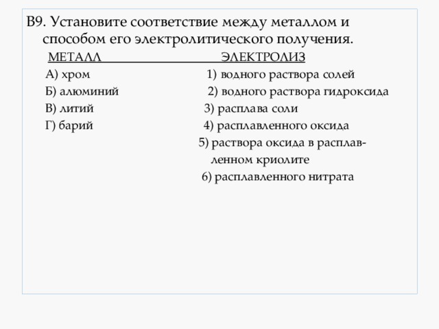 В9. Установите соответствие между металлом и способом его электролитического получения.  МЕТАЛЛ ЭЛЕКТРОЛИЗ  А) хром 1) водного раствора солей  Б) алюминий 2) водного раствора гидроксида  В) литий 3) расплава соли  Г) барий 4) расплавленного оксида  5) раствора оксида в расплав-  ленном криолите  6) расплавленного нитрата 