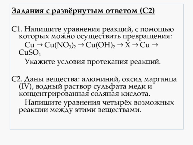 Задания с развёрнутым ответом (С2) С1. Напишите уравнения реакций, с помощью которых можно осуществить превращения:  Cu → Cu(NO 3 ) 2 → Cu(OH) 2 → Х → Сu → CuSO 4  Укажите условия протекания реакций. C2. Даны вещества: алюминий, оксид марганца (IV), водный раствор сульфата меди и концентрированная соляная кислота.  Напишите уравнения четырёх возможных реакции между этими веществами. 
