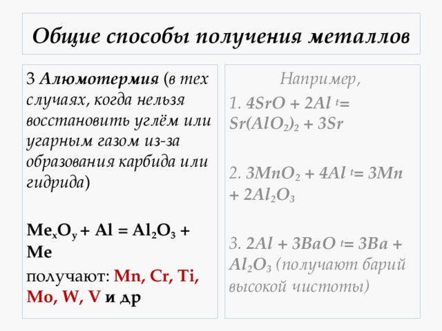 Общие способы получения металлов 3  Алюмотермия  ( в тех случаях, когда нельзя восстановить углём или угарным газом из-за образования карбида или гидрида ) Например,  1. 4SrO + 2Al t = Sr(AlO 2 ) 2 + 3Sr Mе x O y  + Al = Al 2 O 3  + Me  получают: Mn, Cr, Ti, Mo, W, V и др 2. 3MnO 2 + 4Al t = 3Mn + 2Al 2 O 3  3. 2Al + 3BaO t = 3Ba + Al 2 O 3  (получают барий высокой чистоты) 