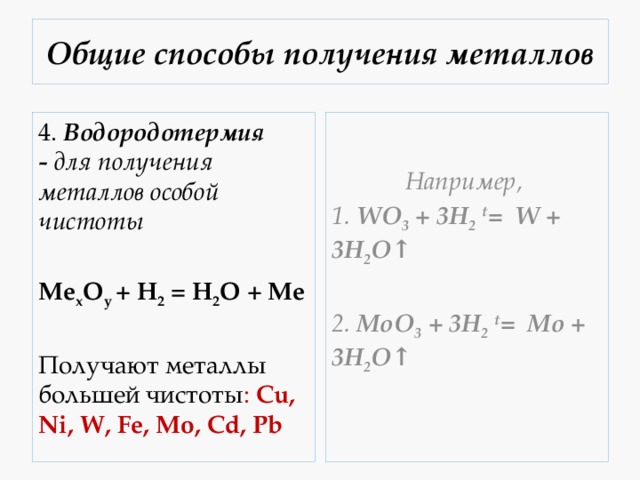 Общие способы получения металлов 4.  Водородотермия -  для получения металлов особой чистоты Например,  1. WO 3 + 3H 2  t =  W + 3H 2 O↑ Mе x O y  + H 2  = H 2 O + Me  2. MoO 3 + 3H 2  t =  Mo + 3H 2 O↑ Получают металлы большей чистоты : Cu, Ni, W, Fe, Mo, Cd, Pb 