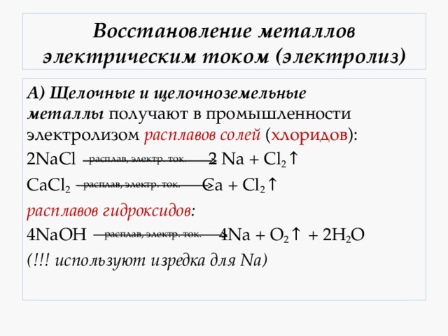 Восстановление металлов электрическим током (электролиз) А)   Щелочные и щелочноземельные металлы  получают в промышленности электролизом  расплавов солей  ( хлоридов ): 2NaCl  расплав, электр. ток.    2 Na + Cl 2 ↑ CaCl 2  расплав, электр. ток.    Ca + Cl 2 ↑ расплавов гидроксидов : 4NaOH  расплав, электр. ток.  4Na + O 2 ↑ + 2H 2 O (!!! используют изредка для Na) 