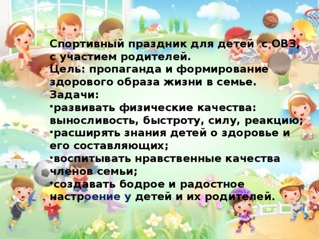 Спортивный праздник для детей с ОВЗ, с участием родителей. Цель: пропаганда и формирование здорового образа жизни в семье. Задачи: развивать физические качества: выносливость, быстроту, силу, реакцию; расширять знания детей о здоровье и его составляющих; воспитывать нравственные качества членов семьи; создавать бодрое и радостное настр оение у детей и их родителей . . 