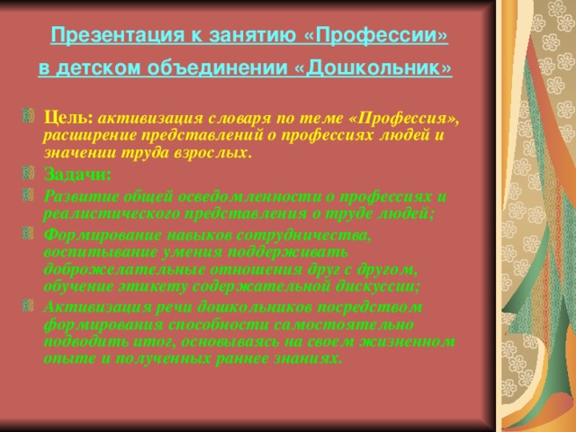 Презентация к занятию «Профессии»  в детском объединении «Дошкольник»  Цель:  активизация словаря по теме «Профессия», расширение представлений о профессиях людей и значении труда взрослых. Задачи: Развитие общей осведомленности о профессиях и реалистического представления о труде людей; Формирование навыков сотрудничества, воспитывание умения поддерживать доброжелательные отношения друг с другом, обучение этикету содержательной дискуссии; Активизация речи дошкольников посредством формирования способности самостоятельно подводить итог, основываясь на своем жизненном опыте и полученных раннее знаниях. 