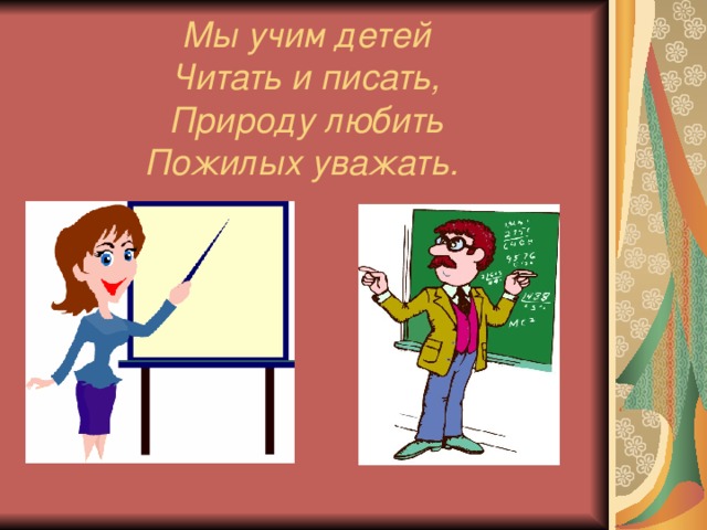 Мы учим детей  Читать и писать,  Природу любить  Пожилых уважать.  