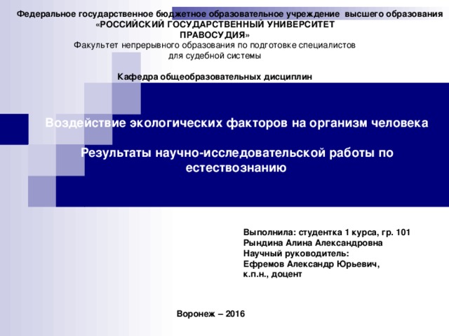 Федеральное государственное бюджетное образовательное учреждение высшего образования  «РОССИЙСКИЙ ГОСУДАРСТВЕННЫЙ УНИВЕРСИТЕТ ПРАВОСУДИЯ» Факультет непрерывного образования по подготовке специалистов для судебной системы  Кафедра общеобразовательных дисциплин Воздействие экологических факторов на организм человека  Результаты научно-исследовательской работы по естествознанию Выполнила: студентка 1 курса, гр. 101 Рындина Алина Александровна Научный руководитель: Ефремов Александр Юрьевич, к.п.н., доцент Воронеж – 2016   