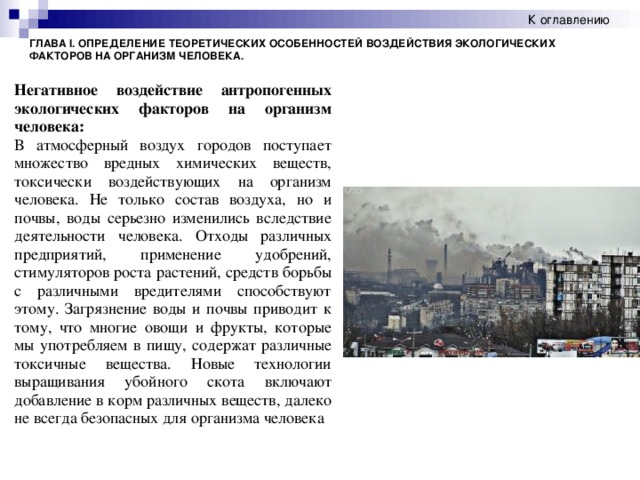К оглавлению ГЛАВА I. ОПРЕДЕЛЕНИЕ ТЕОРЕТИЧЕСКИХ ОСОБЕННОСТЕЙ ВОЗДЕЙСТВИЯ ЭКОЛОГИЧЕСКИХ ФАКТОРОВ НА ОРГАНИЗМ ЧЕЛОВЕКА. Негативное воздействие антропогенных экологических факторов на организм человека: В атмосферный воздух городов поступает множество вредных химических веществ, токсически воздействующих на организм человека. Не только состав воздуха, но и почвы, воды серьезно изменились вследствие деятельности человека. Отходы различных предприятий, применение удобрений, стимуляторов роста растений, средств борьбы с различными вредителями способствуют этому. Загрязнение воды и почвы приводит к тому, что многие овощи и фрукты, которые мы употребляем в пищу, содержат различные токсичные вещества. Новые технологии выращивания убойного скота включают добавление в корм различных веществ, далеко не всегда безопасных для организма человека   