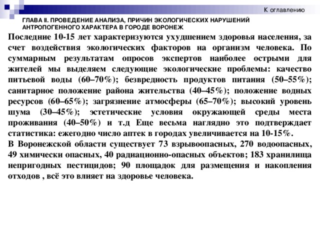 К оглавлению ГЛАВА II. ПРОВЕДЕНИЕ АНАЛИЗА, ПРИЧИН ЭКОЛОГИЧЕСКИХ НАРУШЕНИЙ АНТРОПОГЕННОГО ХАРАКТЕРА В ГОРОДЕ ВОРОНЕЖ Последние 10-15 лет характеризуются ухудшением здоровья населения, за счет воздействия экологических факторов на организм человека. По суммарным результатам опросов экспертов наиболее острыми для жителей мы выделяем следующие экологические проблемы: качество питьевой воды (60–70%); безвредность продуктов питания (50–55%); санитарное положение района жительства (40–45%); положение водных ресурсов (60–65%); загрязнение атмосферы (65–70%); высокий уровень шума (30–45%); эстетические условия окружающей среды места проживания (40–50%) и т.д Еще весьма наглядно это подтверждает статистика: ежегодно число аптек в городах увеличивается на 10-15%. В Воронежской области существует 73 взрывоопасных, 270 водоопасных, 49 химически опасных, 40 радиационно-опасных объектов; 183 хранилища непригодных пестицидов; 90 площадок для размещения и накопления отходов , всё это влияет на здоровье человека.  