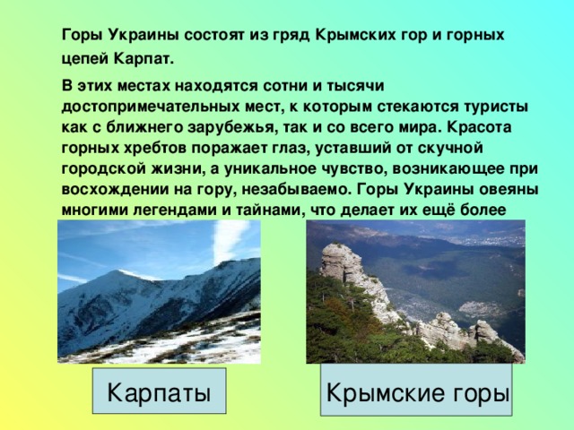   Горы Украины состоят из гряд Крымских гор и горных цепей Карпат.  В этих местах находятся сотни и тысячи достопримечательных мест, к которым стекаются туристы как с ближнего зарубежья, так и со всего мира. Красота горных хребтов поражает глаз, уставший от скучной городской жизни, а уникальное чувство, возникающее при восхождении на гору, незабываемо. Горы Украины овеяны многими легендами и тайнами, что делает их ещё более привлекательными.    Карпаты  Крымские горы 