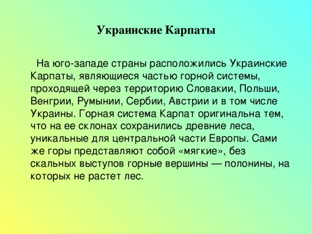 Украинские Карпаты  На юго-западе страны расположились Украинские Карпаты, являющиеся частью горной системы, проходящей через территорию Словакии, Польши, Венгрии, Румынии, Сербии, Австрии и в том числе Украины. Горная система Карпат оригинальна тем, что на ее склонах сохранились древние леса, уникальные для центральной части Европы. Сами же горы представляют собой «мягкие», без скальных выступов горные вершины — полонины, на которых не растет лес. 