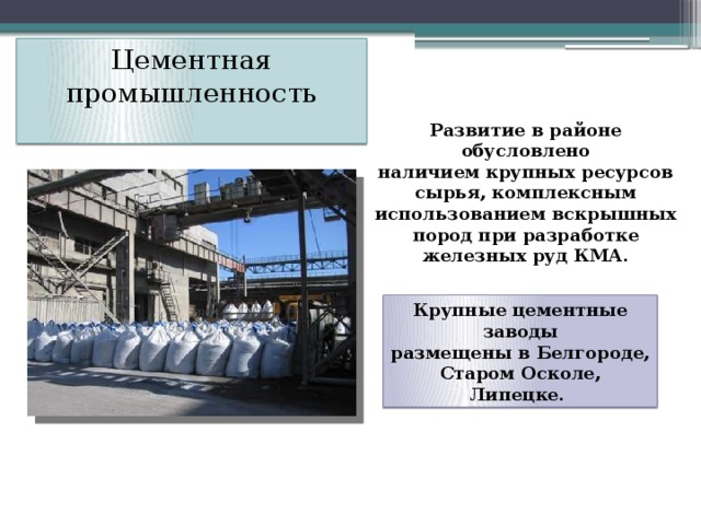 Цементная промышленность   Развитие в районе обусловлено  наличием крупных ресурсов сырья, комплексным использованием вскрышных  пород при разработке железных руд КМА. Крупные цементные заводы  размещены в Белгороде, Старом Осколе, Липецке. 