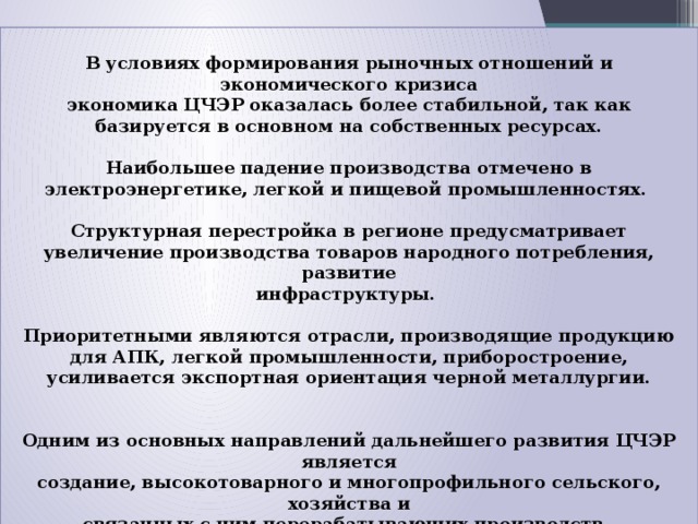  В условиях формирования рыночных отношений и экономического кризиса  экономика ЦЧЭР оказалась более стабильной, так как базируется в основном на собственных ресурсах.   Наибольшее падение производства отмечено в электроэнергетике, легкой и пищевой промышленностях.   Структурная перестройка в регионе предусматривает  увеличение производства товаров народного потребления, развитие  инфраструктуры.  Приоритетными являются отрасли, производящие продукцию для АПК, легкой промышленности, приборостроение, усиливается экспортная ориентация черной металлургии.    Одним из основных направлений дальнейшего развития ЦЧЭР является  создание, высокотоварного и многопрофильного сельского, хозяйства и  связанных с ним перерабатывающих производств. 