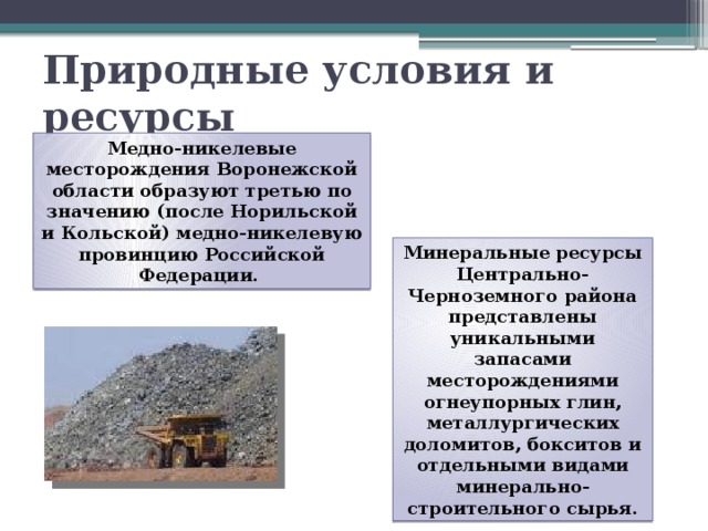Природные условия и ресурсы Медно-никелевые месторождения Воронежской области образуют третью по значению (после Норильской и Кольской) медно-никелевую провинцию Российской  Федерации. Минеральные ресурсы Центрально-Черноземного района представлены уникальными запасами месторождениями огнеупорных глин, металлургических доломитов, бокситов и отдельными видами минерально-строительного сырья. 