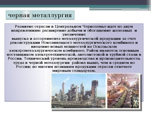 черная металлургия Развитие отрасли в Центральном Черноземье идет по двум  направлениям: расширение добычи и обогащение железных и увеличение  выпуска и ассортимента металлургической продукции за счет реконструкции Новолипецкого металлургического комбината и введение новых мощностей на Оскольском электрометаллургическом комбинате. Район является основным поставщиком электротехнической, автолистовой и трубной стали в России. Технический уровень производства и производительность труда в черной металлургии района выше, чем в среднем по России; по многим позициям продукция отрасли отвечает мировым стандартам.        