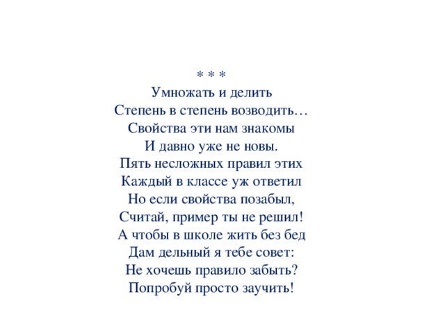                           Умножать и делить  Степень в степень возводить…  Свойства эти нам знакомы  И давно уже не новы.  Пять несложных правил этих  Каждый в классе уж ответил  Но если свойства позабыл,  Считай, пример ты не решил!  А чтобы в школе жить без бед  Дам дельный я тебе совет:  Не хочешь правило забыть?  Попробуй просто заучить!                       