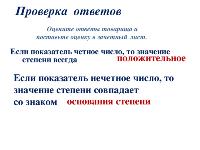 Проверка ответов Оцените ответы товарища и поставьте оценку в зачетный лист.  Если показатель четное число, то  значение степени всегда положительное Если показатель нечетное число, то значение степени совпадает со знаком основания степени  