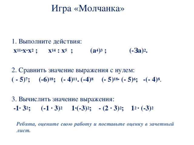 Игра «Молчанка»   1. Выполните действия:  х 11 ∙х∙х 2 ; х 14 : х 5 ; (а 4 ) 3 ; (-За) 2 . 2. Сравнить значение выражения с нулем: ( - 5) 7 ; (-6) 18 ; (- 4) 11 . (-4) 8 (- 5) 18 ∙ (- 5) 6 ; -(- 4) 8 . 3. Вычислить значение выражения:  -1∙ 3 2 ; (-1 ∙ 3) 2 1∙(-3) 2 ; - (2 ∙ 3) 2 ; 1 2 ∙ (-3) 2  Ребята, оцените свою работу и поставьте оценку в зачетный лист. 