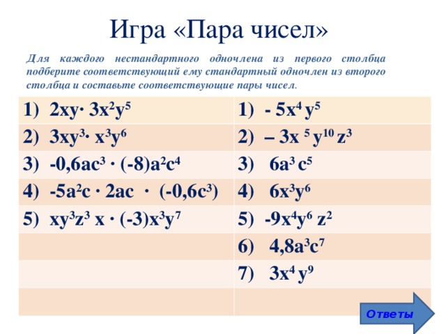Игра «Пара чисел» Для каждого нестандартного одночлена из первого столбца подберите соответствующий ему стандартный одночлен из второго столбца и составьте соответствующие пары чисел . 1) 2ху∙ 3x 2 у 5 1) - 5х 4 у 5 2) 3ху 3 ∙ х 3 у 6 2) – 3х 5 у 10 z 3 3) -0,6ас 3 ∙ (-8)а 2 с 4 3) 6a 3 с 5 4) -5а 2 с ∙ 2ас ∙ (-0,6с 3 ) 4) 6х 3 у 6 5) ху 3 z 3 х ∙ (-3)х 3 у 7 5) -9х 4 у 6  z 2 6) 4,8а 3 с 7 7) 3х 4 у 9 Ответы  