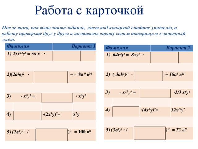 Работа с карточкой После того, как выполните задание, лист под копиркой сдадите учителю, а работу проверьте друг у друга и поставьте оценку своим товарищам в зачетный лист.  Фамилия 1) 25х 13 у 6 = 5х 7 у ∙ 2)(2а 2 в) 2 ∙ 3) - х 9 У 5 = Вариант 1 4) 5) (2в 3 ) 2 ∙ (  = - 8а 9 в 10 ∙ (2х 9 у) 2 = ∙ х 8 у 2 х 2 у ) 2 = 100 в 8 Фамилия 1) 64х 4 у 6 = 8ху 5 ∙ 2) (-3а b 3 ) 2 ∙ 3) - х 15 У 9 =  Вариант 2 4) 5) (3в 3 ) 2 ∙ (  = 18а 5 в 11 ∙ (4х 3 у) 2 = ∙ 1/3 х 6 у 4 32х 12 у 7 ) 3 = 72 в 18 