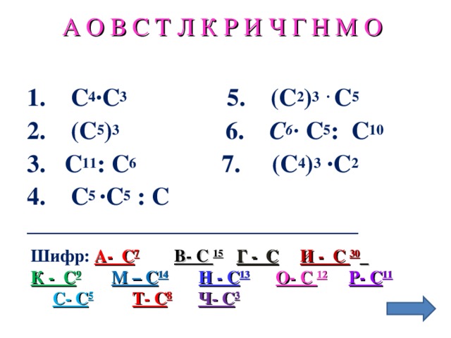 А О В С Т Л К Р И Ч Г Н М О Выполняя задание вычеркните буквы, соответствующие ответам. 1. С 4 ∙С 3  5. (С 2 ) 3 ∙ С 5 2. (С 5 ) 3  6. С 6 ∙ С 5 : С 10 3. С 11 : С 6   7. (С 4 ) 3 ∙С 2 4. С 5 ∙С 5 : С ______________________________________ Шифр:  А- С 7  В- С 15  Г - С  И - С 30  К - С 9  М – С 14  Н - С 13  О- С 12  Р- С 11  С- С 5  Т- С 8  Ч- С 3 