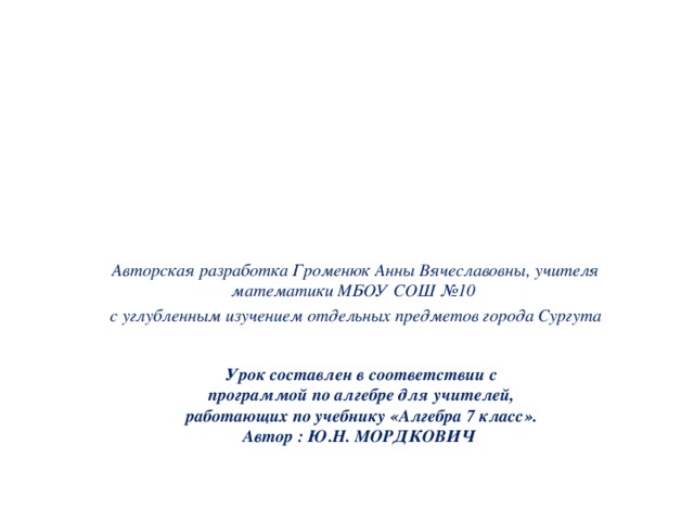 Авторская разработка Громенюк Анны Вячеславовны, учителя математики МБОУ СОШ №10 с углубленным изучением отдельных предметов города Сургута Урок составлен в соответствии с программой по алгебре для учителей, работающих по учебнику «Алгебра 7 класс». Автор : Ю.Н. МОРДКОВИЧ  
