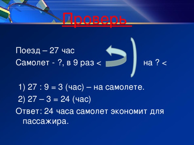 Проверь Поезд – 27 час Самолет - ?, в 9 раз  1) 27 : 9 = 3 (час) – на самолете.  2) 27 – 3 = 24 (час) Ответ: 24 часа самолет экономит для пассажира.