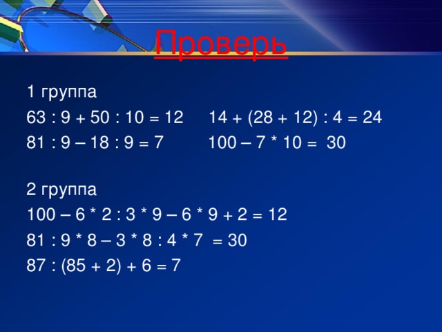 Проверь 1 группа 63 : 9 + 50 : 10 = 12 14 + (28 + 12) : 4 = 24 81 : 9 – 18 : 9 = 7 100 – 7 * 10 = 30 2 группа 100 – 6 * 2 : 3 * 9 – 6 * 9 + 2 = 12 81 : 9 * 8 – 3 * 8 : 4 * 7 = 30 87 : (85 + 2) + 6 = 7