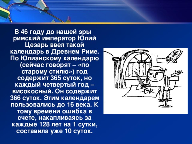 В 46 году до нашей эры римский император Юлий Цезарь ввел такой календарь в Древнем Риме. По Юлианскому календарю (сейчас говорят – «по старому стилю») год содержит 365 суток, но каждый четвертый год –високосный. Он содержит 366 суток. Этим календарем пользовались до 16 века. К тому времени ошибка в счете, накапливаясь за каждые 128 лет на 1 сутки, составила уже 10 суток.