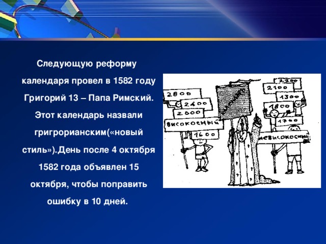 Следующую реформу календаря провел в 1582 году Григорий 13 – Папа Римский. Этот календарь назвали григрорианским(«новый стиль»).День после 4 октября 1582 года объявлен 15 октября, чтобы поправить ошибку в 10 дней.