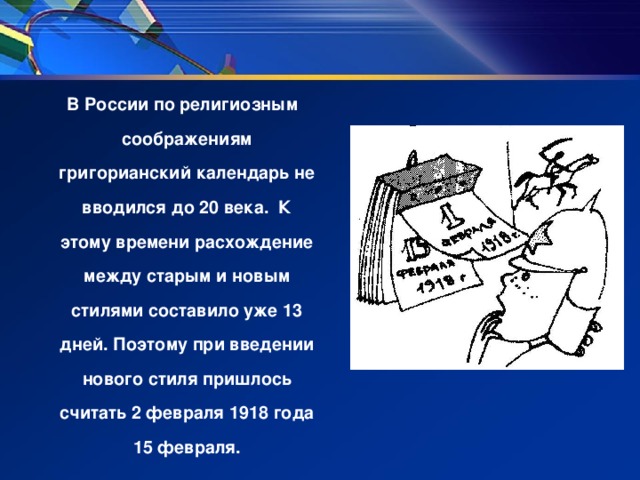 В России по религиозным соображениям григорианский календарь не вводился до 20 века. К этому времени расхождение между старым и новым стилями составило уже 13 дней. Поэтому при введении нового стиля пришлось считать 2 февраля 1918 года 15 февраля.
