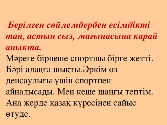   Берілген сөйлемдерден есімдікті тап, астын сыз, мағынасына қарай анықта.  Мәреге бірнеше спортшы бірге жетті. Бәрі алаңға шықты.Әркім өз денсаулығы үшін спортпен айналысады. Мен кеше шаңғы тептім. Ана жерде қазақ күресінен сайыс өтуде.   