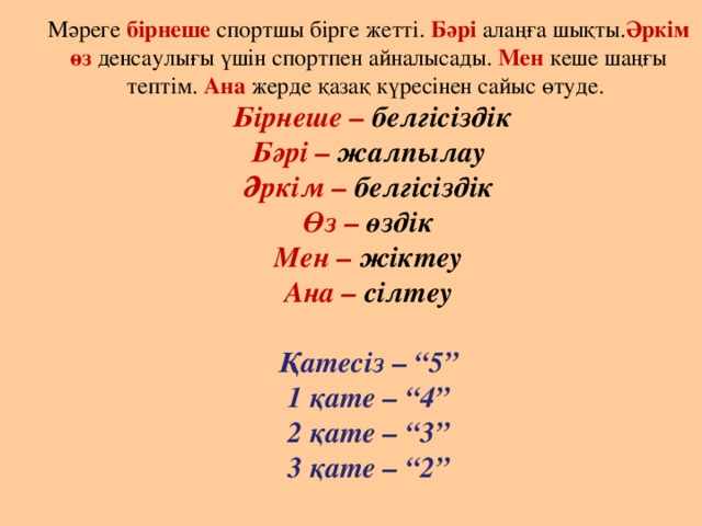 Мәреге бірнеше спортшы бірге жетті. Бәрі алаңға шықты. Әркім өз денсаулығы үшін спортпен айналысады. Мен кеше шаңғы тептім. Ана жерде қазақ күресінен сайыс өтуде.   Бірнеше – белгісіздік  Бәрі – жалпылау  Әркім – белгісіздік  Өз – өздік  Мен – жіктеу  Ана – сілтеу   Қатесіз – “5”  1 қате – “4”  2 қате – “3”  3 қате – “2”      