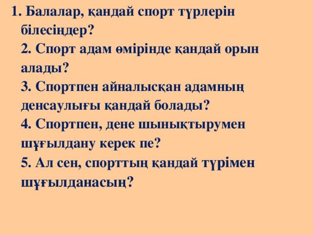 1. Балалар, қандай спорт түрлерін білесіңдер?   2. Спорт адам өмірінде қандай орын алады?  3. Спортпен айналысқан адамның денсаулығы қандай болады?  4. Спортпен, дене шынықтырумен шұғылдану керек пе?  5. Ал сен, спорттың қандай түрімен шұғылданасың?    
