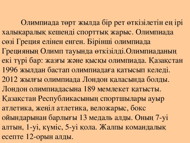   Олимпиада төрт жылда бір рет өткізілетін ең ірі халықаралық кешенді спорттық жарыс. Олимпиада сөзі Греция елінен енген. Бірінші олимпиада Грецияның Олимп тауында өткізілді.Олимпиаданың екі түрі бар: жазғы және қысқы олимпиада. Қазақстан 1996 жылдан бастап олимпиадаға қатысып келеді. 2012 жылғы олимпиада Лондон қаласында болды. Лондон олимпиадасына 189 мемлекет қатысты. Қазақстан Республикасының спортшылары ауыр атлетика, жеңіл атлетика, веложарыс, бокс ойындарынан барлығы 13 медаль алды. Оның 7-уі алтын, 1-уі, күміс, 5-уі қола. Жалпы командалық есепте 12-орын алды.   