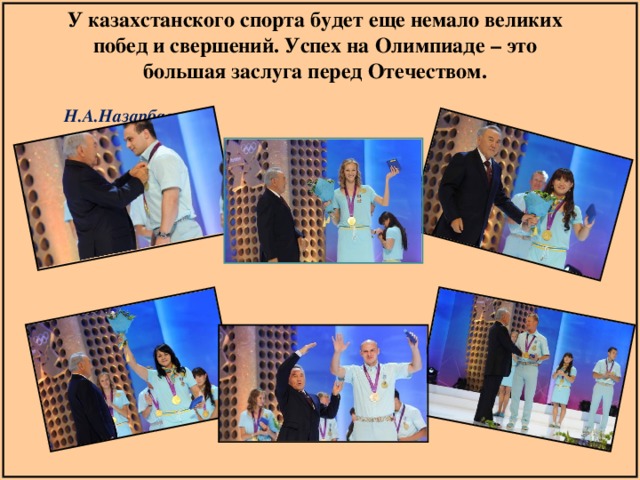 У казахстанского спорта будет еще немало великих побед и свершений. Успех на Олимпиаде – это большая заслуга перед Отечеством.  Н.А.Назарбаев 