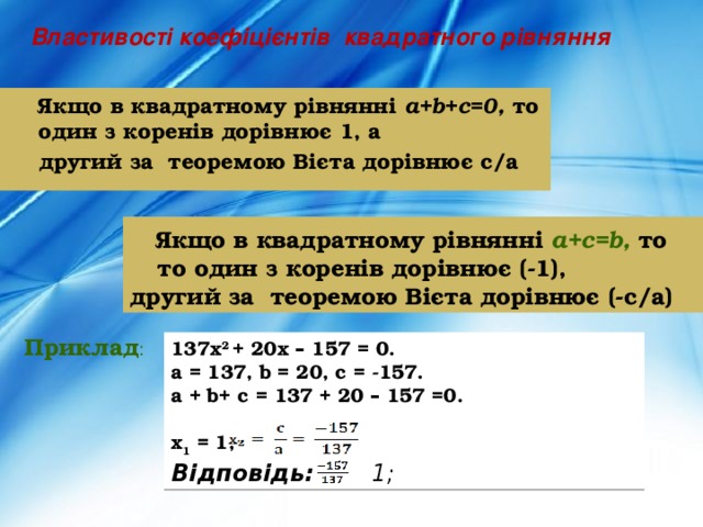 Властивості коефіцієнтів квадратного рівняння  Якщо в квадратному рівнянні a+b+c=0, то один з коренів дорівнює 1, а  другий за теоремою Вієта дорівнює с/а  Якщо в квадратному рівнянні a+c=b,  то то один з коренів дорівнює (-1), другий за теоремою Вієта дорівнює (-с/а) Приклад : 137х 2 + 20х – 157 = 0. a = 137, b = 20, c = -157. a + b+ c = 137 + 20 – 157 =0.  x 1 = 1, Відповідь: 1;  